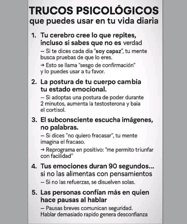 Astuces psychologiques que tu peux utiliser au quotidien

Ton cerveau croit ce que tu répètes, même si tu sais que ce nest pas vrai.
 Si tu te dis chaque jour je suis capable, ton esprit cherche des preuves que tu les.
 Cest ce quon appelle le biais de confirmation, et tu peux lutiliser à ton avantage.

La posture de ton corps change ton état émotionnel.
 Si tu adoptes une posture de pouvoir pendant 2 minutes, la testostérone augmente et le cortisol diminue.

Le subconscient entend des images, pas des mots.
 Si tu dis je ne veux pas échouer, ton esprit visualise léchec.
 Reprogramme en positif : je me permets de réussir facilement.

Tes émotions durent 90 secondes si tu ne les nourris pas avec des pensées.
 Si tu ne les renforces pas, elles se dissipent delles-mêmes.

Les gens font davantage confiance à ceux qui font des pauses quand ils parlent.
 Les pauses courtes transmettent de la sécurité. Parler trop vite génère de la méfiance.