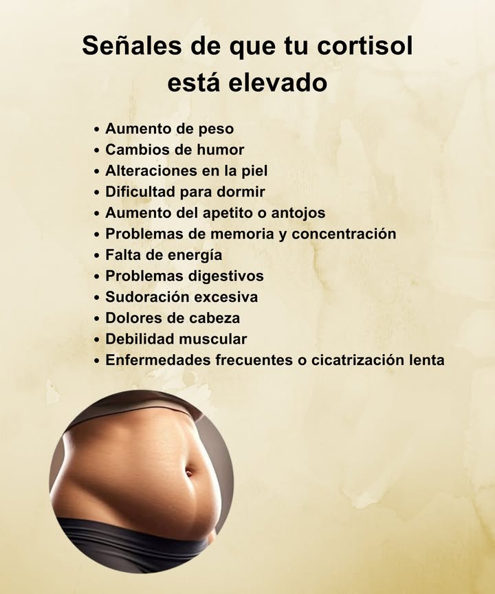 Señales de que tu cortisol está elevado Aumento de peso, especialmente en el abdomen Cambios de humor y ansiedad constante Problemas de sueño o insomnio Piel sensible, acné o irritaciones Aumento del apetito y antojos dulces Dificultad para concentrarte o recordar cosas Cansancio persistente y falta de energía Problemas digestivos y sensación de hinchazón Sudoración excesiva o palpitaciones Dolores de cabeza frecuentes Debilidad muscular y lenta recuperación Resfriados frecuentes o heridas que tardan en sanar Escucha las señales de tu cuerpo y prioriza el descanso, la buena alimentación y el manejo del estrés.