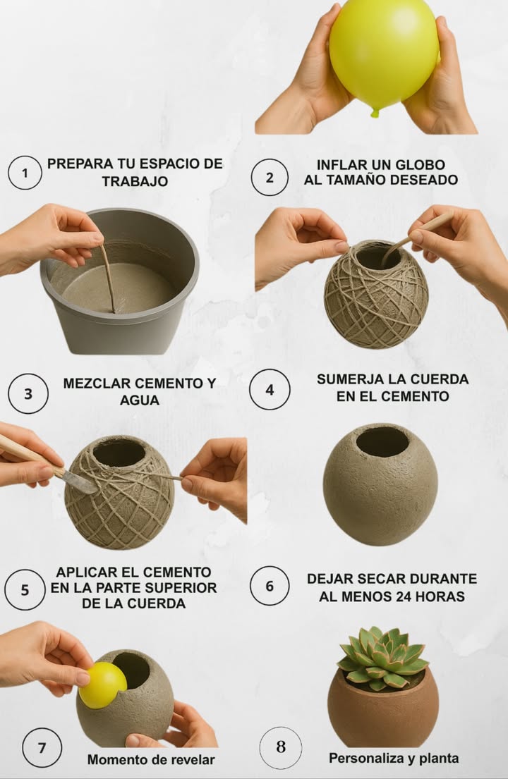 華 Maceta de cemento con globos: transforma tus plantas en arte 1 Prepara tu espacio Cubre la superficie con plástico o papel para mantenerlo limpio y ordenado. 2 Infla el globo Elige el tamaño ideal para tu maceta y observa cómo se perfila su forma única. 3 Mezcla con estilo Combina cemento y agua hasta lograr una textura cremosa y homogénea. 4 Estructura creativa Sumerge cordel en la mezcla y envuélvelo alrededor del globo formando una base firme. 5 Aplica con intención Cubre el cordel con cemento dejando una abertura en la parte superior para tu planta. 6 Secado con paciencia Deja secar mínimo 24 horas para asegurar firmeza y resistencia. 7 Momento de revelar Revienta el globo y retíralo suavemente: descubre la forma artística final. 8 Personaliza y planta Pinta, decora y coloca tus plantas favoritas. Una pieza única que combina arte y naturaleza. Una maceta que no solo sostiene vida, sino que también la embellece con carácter propio.
