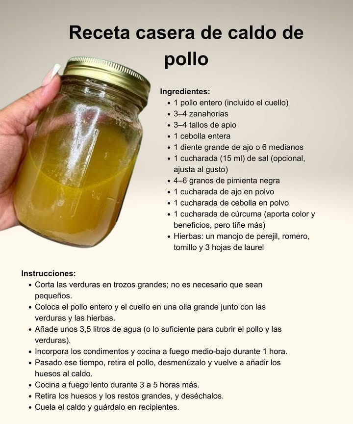 Caldo de pollo casero: el clásico reconfortante 

 Ingredientes esenciales:
 Pollo entero con cuello incluido
 Zanahorias, apio y cebolla en trozos grandes
 Ajo, sal y pimienta negra
 Cúrcuma, ajo y cebolla en polvo
 Hierbas frescas: perejil, romero, tomillo y laurel

 Preparación tradicional:
 Coloca el pollo y las verduras en una olla grande con agua.
 Añade los condimentos y cocina a fuego medio-bajo durante 1 hora.
 Retira el pollo, desmenúzalo y regresa los huesos al caldo.
 Cocina lentamente de 3 a 5 horas más para extraer todo el sabor.
 Cuela, guarda y disfruta de un caldo nutritivo y natural.

 Rico en colágeno, minerales y sabor  perfecto para fortalecer cuerpo y alma.