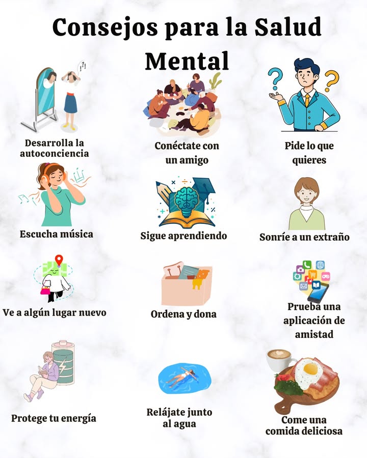 Consejos para fortalecer la salud mental 易
 Desarrollar la autoconciencia
 Expresar con claridad lo que se desea
欄 Conectar con un amigo
 Escuchar música que eleve el ánimo
 Mantener el hábito de aprender cosas nuevas
 Regalar una sonrisa a un extraño
 Visitar un lugar nuevo
 Ordenar y donar lo que ya no se necesita
 Proteger la energía personal
 Relajarse cerca del agua
 Disfrutar de una comida deliciosa
 Explorar una aplicación de amistad