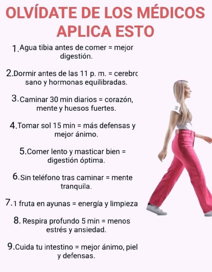 Hábitos simples para un cuerpo y mente equilibrados Pequeños cambios diarios pueden mejorar la salud digestiva, el descanso y el bienestar general. 1 Agua tibia antes de comer Favorece una mejor digestión y prepara el sistema digestivo. 2 Dormir antes de las 11 p. m. Ayuda al cerebro a regenerarse y mantiene las hormonas equilibradas. 3 Caminar 30 minutos al día Fortalece el corazón, la mente y los huesos. 4 Tomar sol 15 minutos diarios Aumenta las defensas y mejora el estado de ánimo. 5 Comer despacio y masticar bien Favorece una digestión óptima y previene la pesadez. 6 Evitar el teléfono después de caminar Promueve una mente más tranquila y enfocada. 7 Consumir una fruta en ayunas Aporta energía natural y ayuda a depurar el cuerpo. 8 Respirar profundamente durante 5 minutos Reduce el estrés y la ansiedad. 9 Cuidar el intestino Mejora el ánimo, la piel y las defensas naturales.