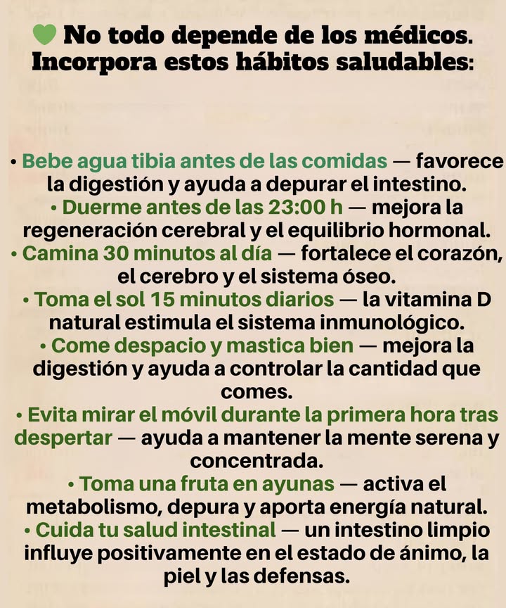 Olvida a los médicos. Usa estos hábitos: Bebe agua tibia antes de las comidas mejora la digestión y desintoxica el intestino. Duerme antes de las 11 PM regenera el cerebro y equilibra las hormonas. Camina 30 minutos al día fortalece el corazón, el cerebro y los huesos. Toma el sol durante 15 minutos la vitamina D natural refuerza la inmunidad. Come despacio y mastica bien mejora la digestión y evita comer en exceso. Evita el móvil durante 1 hora después de despertar mantiene la mente tranquila y enfocada. Come una fruta en ayunas depura el organismo y aporta energía. Mantén tu intestino limpio regula el estado de ánimo, la piel y la inmunidad.