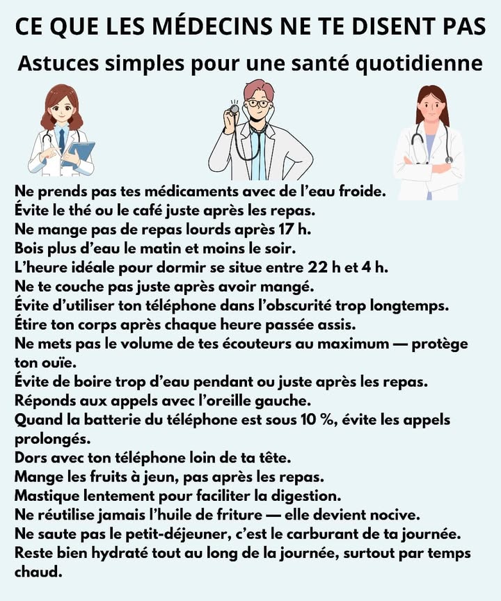 Ce que les médecins ne te disent pas 
Petites astuces simples pour te sentir bien chaque jour 
1 Ne prends jamais tes médicaments avec de leau froide 
2 Évite le thé ou le café juste après les repas 
3 Mange léger le soir et évite les repas après 17 h 
4 Bois plus deau le matin et moins le soir 
5 Dors entre 22 h et 4 h pour un vrai repos 
6 Ne te couche pas juste après avoir mangé 
7 Limite le téléphone dans le noir 
8 Étire ton corps chaque heure si tu restes assis longtemps 律
9 Garde le volume de tes écouteurs bas pour protéger ton ouïe 
 Ne bois pas trop deau pendant ou juste après les repas 磻
11 Réponds aux appels avec loreille gauche 
12 Évite les appels prolongés quand la batterie est faible 
13 Dors avec ton téléphone loin de ta tête 
14 Mange les fruits à jeun 
15 Mastique lentement pour bien digérer 
16 Ne réutilise jamais lhuile de friture 
17 Ne saute pas le petit-déjeuner 縷
18 Bois de leau tout au long de la journée, surtout quand il fait chaud 
#santéquotidienne  #bienetre