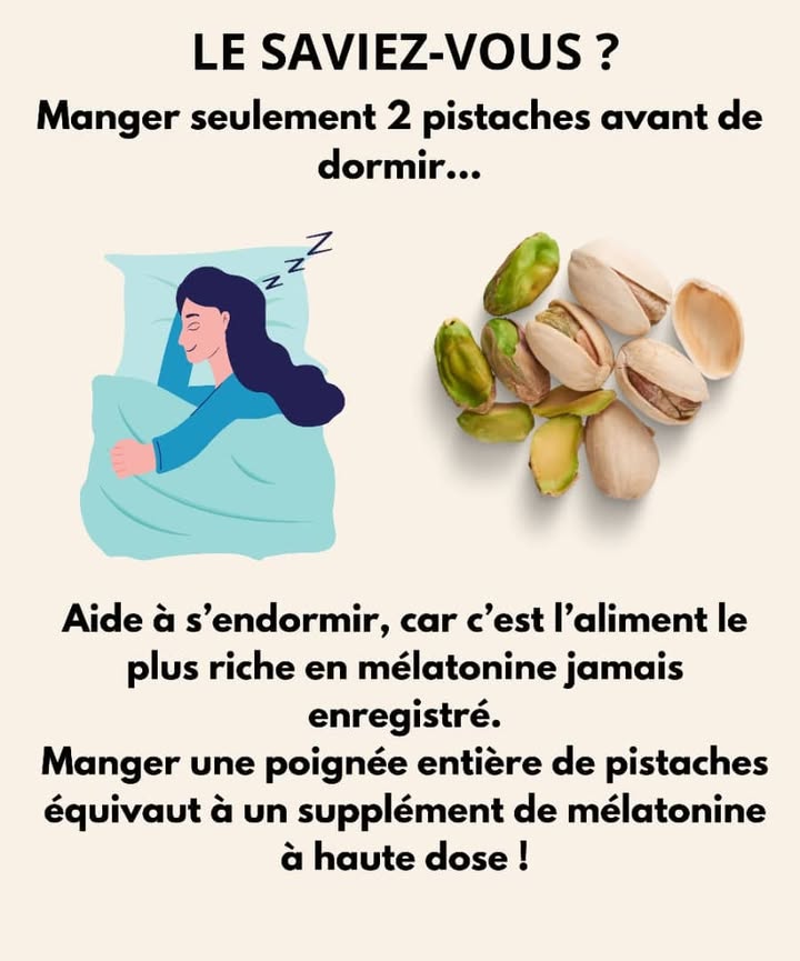 Dormir Mieux Grâce aux Pistaches 
1 Mange 2 pistaches avant daller te coucher 
Elles contiennent naturellement de la mélatonine, lhormone du sommeil.
2 Ces petites merveilles aident ton corps à se détendre 
Elles favorisent un endormissement plus rapide et un sommeil réparateur.
3 Une poignée suffit 
Trop en manger nest pas nécessaire : leur concentration en mélatonine est déjà très élevée.
4 Déguste-les nature, sans sel 
Cest la meilleure façon de profiter de leurs bienfaits avant de dormir.
#sommeilnaturel #astucebienetre