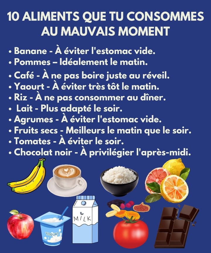 Les aliments à consommer au bon moment Le corps réagit différemment selon lheure à laquelle tu manges certains aliments. Voici une version simple pour taider à mieux organiser tes choix au quotidien. 1 La banane nest pas idéale lestomac vide 2 La pomme apporte plus dénergie quand elle est mangée le matin 3 Le café est mieux après un petit repas et non au réveil 4 Le yaourt est moins adapté très tôt dans la matinée 北 5 Le riz est plus lourd à digérer le soir 6 Le lait est plus confortable pour lorganisme le soir 拏 7 Les agrumes peuvent irriter lestomac vide 8 Les fruits secs donnent un meilleur effet le matin 9 Les tomates ne sont pas conseillées le soir Le chocolat noir est plus adapté en après-midi