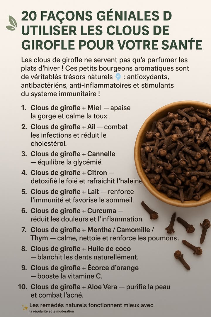 20 Façons Géniales dUtiliser les Clous de Girofle pour Votre Santé ! 

Les clous de girofle ne servent pas quà parfumer les plats dhiver !
Ces petits bourgeons aromatiques sont de véritables trésors naturels  :
 antioxydants
 antibactériens
 anti-inflammatoires
 et stimulants du système immunitaire !

Voici quelques combinaisons puissantes à tester :

 1. Clous de girofle  Miel  apaise la gorge et calme la toux.
龍 2. Clous de girofle  Ail  combat les infections et réduit le cholestérol.
 3. Clous de girofle  Cannelle  équilibre la glycémie.
 4. Clous de girofle  Citron  détoxifie le foie et rafraîchit lhaleine.
拏 5. Clous de girofle  Lait  renforce limmunité et favorise le sommeil.
 6. Clous de girofle  Curcuma  réduit les douleurs et linflammation.
 7. Clous de girofle  Menthe / Camomille / Thym  calme, nettoie et renforce les poumons.
醴 8. Clous de girofle  Huile de coco  blanchit les dents naturellement.
 9. Clous de girofle  Écorce dorange  booste la vitamine C.
 10. Clous de girofle  Aloe Vera  purifie la peau et combat lacné.

Et bien plus encore ! 

 Astuce : Faites infuser 34 clous de girofle dans de leau chaude chaque matin pour booster votre énergie et votre immunité naturellement.
#fblifestyle
