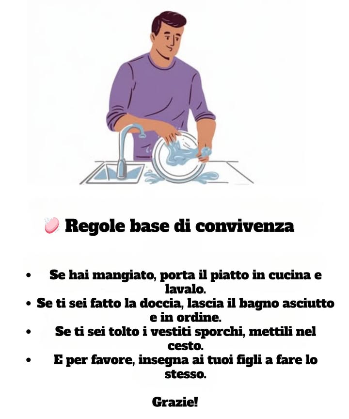 識 Regole base di convivenza
Se hai mangiato, porta il piatto in cucina e lavalo.

Se ti sei fatto la doccia, lascia il bagno asciutto e in ordine.

Se ti sei tolto i vestiti sporchi, mettili nel cesto.

E per favore, insegna ai tuoi figli a fare lo stesso.

Grazie!