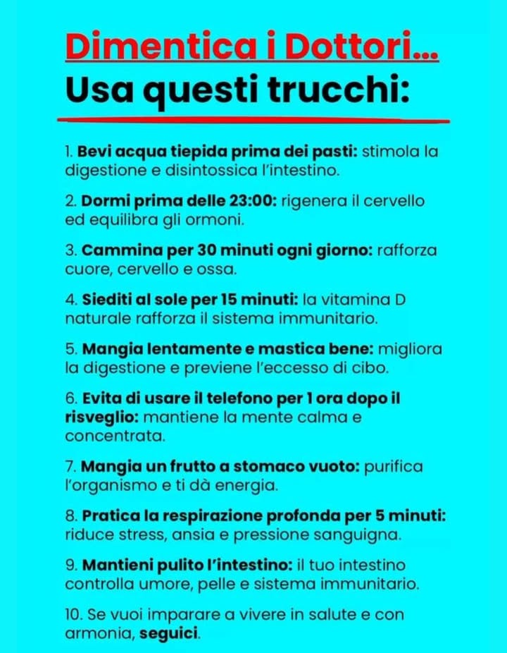 Vivi in salute con semplici abitudini quotidiane

Non servono grandi rimedi per stare bene: basta prendersi cura del corpo ogni giorno con piccoli gesti.

1 Bevi acqua tiepida prima dei pasti
Aiuta la digestione e depura lintestino.

2 Dormi prima delle 23:00
Il sonno anticipato rigenera il cervello e riequilibra gli ormoni.

3 Cammina per almeno 30 minuti al giorno
Rinforza cuore, ossa e mente.

4 Prenditi 15 minuti di sole
La vitamina D naturale sostiene il sistema immunitario.

5 Mangia lentamente e mastica bene
Favorisce la digestione e riduce il senso di gonfiore.

6 Evita il telefono per unora al risveglio
Mantiene la mente serena e concentrata.

7 Mangia un frutto a stomaco vuoto
Purifica lorganismo e dona energia.

8 Respira profondamente per 5 minuti
Rilassa il corpo e riduce ansia e pressione.

9 Mantieni pulito lintestino
È il centro del benessere: influenza umore, pelle e difese immunitarie.

 Equilibrio, movimento e calma interiore: la formula più semplice per vivere bene ogni giorno.