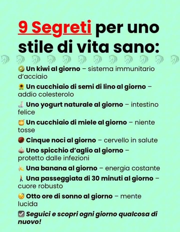 9 Segreti per uno stile di vita sano

諾 Un kiwi al giorno  rinforza il sistema immunitario
 1 cucchiaio di semi di lino al giorno  aiuta ad abbassare il colesterolo
拏 Uno yogurt naturale al giorno  favorisce un intestino sano
 1 cucchiaio di miele al giorno  calma la tosse
 5 noci al giorno  mantiene il cervello in salute
龍 1 spicchio daglio al giorno  protegge dalle infezioni
 1 banana al giorno  dona energia costante
 30 minuti di camminata al giorno  rafforza cuore e ossa
 8 ore di sonno al giorno  mente lucida e più produttiva