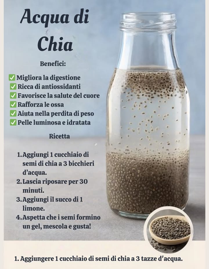 Acqua di Chia

Benefici:
 Migliora la digestione
 Ricca di antiossidanti
 Favorisce la salute del cuore
 Rinforza le ossa
 Aiuta nella perdita di peso
 Mantiene la pelle luminosa e idratata

Ricetta:
Aggiungi 1 cucchiaio di semi di chia a 3 bicchieri dacqua.
Lascia riposare per 30 minuti.
Aggiungi il succo di 1 limone.
Aspetta che i semi formino un gel, mescola e gusta!