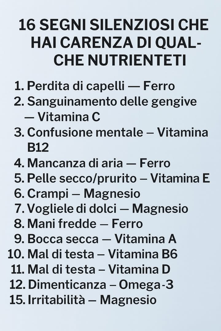 Segnali silenziosi delle carenze nutrizionali 

1 Segnali legati al ferro
Perdita di capelli, mani fredde e gengive che sanguinano indicano un possibile bisogno di ferro o vitamina C.

2 Indicazioni di carenza di vitamina B12
Confusione mentale, formicolii e intorpidimento alle mani mostrano un supporto nervoso insufficiente.

3 Segnali della vitamina E
Pelle secca, prurito e irritazioni possono riflettere una mancanza di questa vitamina antiossidante.

4 Carenza di magnesio
Crampi muscolari, forte desiderio di dolci e irritabilità frequente suggeriscono un apporto ridotto di magnesio.

5 Segnali della vitamina A
Occhi e bocca secchi evidenziano un bisogno maggiore di questa vitamina essenziale per la vista e le mucose.

6 Mancanza di vitamina D
Stanchezza continua durante la giornata può indicare un livello insufficiente di vitamina D.

7 Insufficienza di omega-3
Difficoltà di memoria e dimenticanze frequenti possono riflettere un ridotto apporto di grassi essenziali.

8 Messaggio generale
Il corpo invia piccoli segnali quando mancano nutrienti importanti. I sintomi non sono specifici e hanno molte possibili cause. In caso di disturbi persistenti è fondamentale rivolgersi al medico per valutazioni mirate e indicazioni personalizzate.