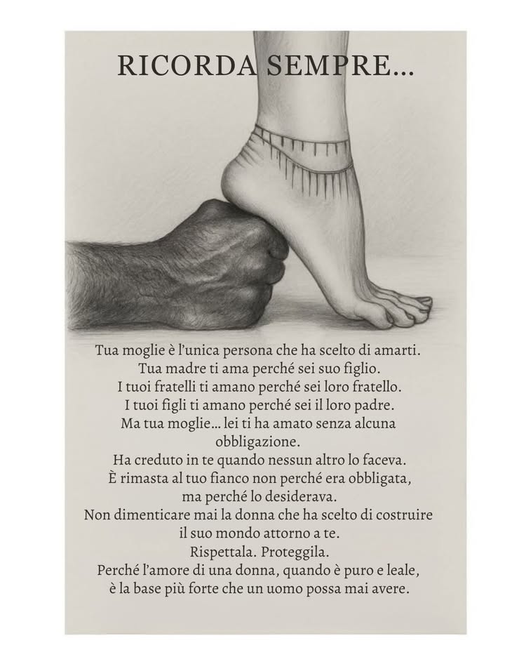 RICORDA SEMPRE

Tua moglie è lunica persona che ti ha scelto.
Tua madre ti ama perché sei suo figlio.
I tuoi fratelli ti amano perché sei parte della loro famiglia.
I tuoi figli ti amano perché sei il loro padre.

Ma tua moglie lei ti ha amato senza alcuna obbligazione.
Ha creduto in te quando nessun altro lo faceva.
È rimasta al tuo fianco non per dovere,
ma perché lo desiderava davvero.

Non dimenticare mai la donna che ha scelto di costruire
il proprio mondo accanto al tuo.
Onorala. Rispetta la sua presenza e il suo impegno.

Perché lamore di una donna, quando è autentico e leale,
diventa una forza che sostiene, guida e dà equilibrio.
Una base più solida di qualsiasi altra cosa un uomo possa avere nella vita.