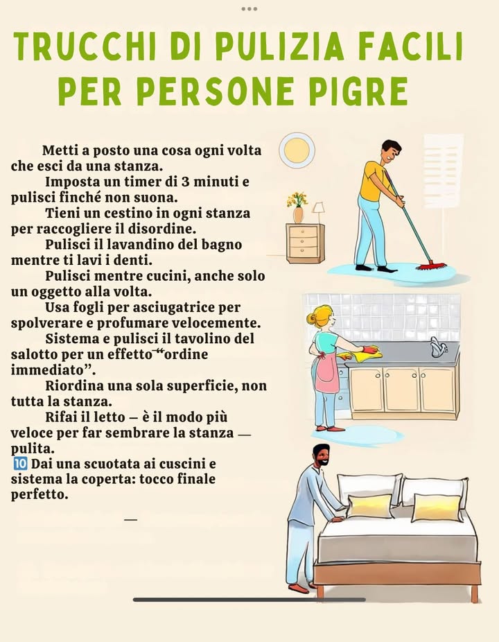 什 Trucchi di pulizia facili per persone pigre 

1 Metti a posto una cosa ogni volta che esci da una stanza.
2 Imposta un timer di 3 minuti e pulisci finché non suona.
3 Tieni un cestino in ogni stanza per raccogliere il disordine.
4 Pulisci il lavandino del bagno mentre ti lavi i denti.
5 Pulisci mentre cucini, anche solo un oggetto alla volta.
6 Usa fogli per asciugatrice per spolverare e profumare velocemente.
7 Sistema e pulisci il tavolino del salotto per un effetto ordine immediato.
8 Riordina una sola superficie, non tutta la stanza.
9 Rifai il letto: è il modo più veloce per far sembrare la stanza pulita.
 Dai una scrollata ai cuscini e sistema la coperta  tocco finale perfetto.

 Piccoli gesti quotidiani = casa sempre in ordine senza fatica.