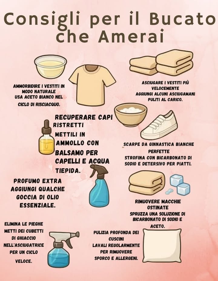 Consigli per il Bucato che Amerai 

 Ammorbidente naturale
Usa aceto bianco nel ciclo di risciacquo per rendere i vestiti più morbidi.

 Recuperare capi ristretti
Mettili in ammollo con balsamo per capelli e acqua tiepida.

 Profumo extra
Aggiungi qualche goccia di olio essenziale al bucato.

 Asciugare più velocemente
Aggiungi alcuni asciugamani puliti al carico per velocizzare lasciugatura.

 Scarpe da ginnastica bianche perfette
Strofina con bicarbonato di sodio e detersivo per piatti.

 Rimuovere macchie ostinate
Spruzza una soluzione di bicarbonato di sodio e aceto.

 Eliminare le pieghe
Metti dei cubetti di ghiaccio nellasciugatrice per un ciclo veloce.

 Pulizia profonda dei cuscini
Lavali regolarmente per eliminare sporco e allergeni.

 Piccoli accorgimenti per un bucato più fresco, pulito e naturale.