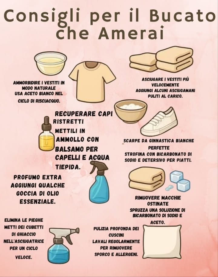 Consigli per il Bucato che Amerai 
 Ammorbidente naturale
Usa aceto bianco nel ciclo di risciacquo per rendere i vestiti più morbidi.
 Recuperare capi ristretti
Mettili in ammollo con balsamo per capelli e acqua tiepida.
 Profumo extra
Aggiungi qualche goccia di olio essenziale al bucato.
 Asciugare più velocemente
Aggiungi alcuni asciugamani puliti al carico per velocizzare lasciugatura.
 Scarpe da ginnastica bianche perfette
Strofina con bicarbonato di sodio e detersivo per piatti.
 Rimuovere macchie ostinate
Spruzza una soluzione di bicarbonato di sodio e aceto.
 Eliminare le pieghe
Metti dei cubetti di ghiaccio nellasciugatrice per un ciclo veloce.
 Pulizia profonda dei cuscini
Lavali regolarmente per eliminare sporco e allergeni.
 Piccoli accorgimenti per un bucato più fresco, pulito e naturale.