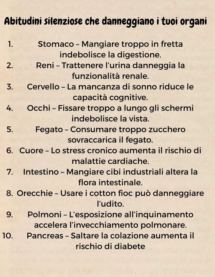 Abitudini silenziose che danneggiano i tuoi organi 

1 Stomaco  Mangiare troppo in fretta indebolisce la digestione.
2 Reni  Trattenere lurina compromette la funzionalità renale.
3 Cervello  La mancanza di sonno riduce memoria e concentrazione.
4 Occhi  Fissare troppo gli schermi rovina la vista.
5 Fegato  Lo zucchero in eccesso sovraccarica il fegato.
6 Cuore  Lo stress cronico aumenta il rischio di malattie cardiache.
7 Intestino  I cibi industriali alterano la flora intestinale.
8 Orecchie  I cotton fioc possono danneggiare ludito.
9 Polmoni  Linquinamento accelera linvecchiamento polmonare.
 Pancreas  Saltare la colazione aumenta il rischio di diabete.

 Piccoli gesti quotidiani fanno una grande differenza per la salute!