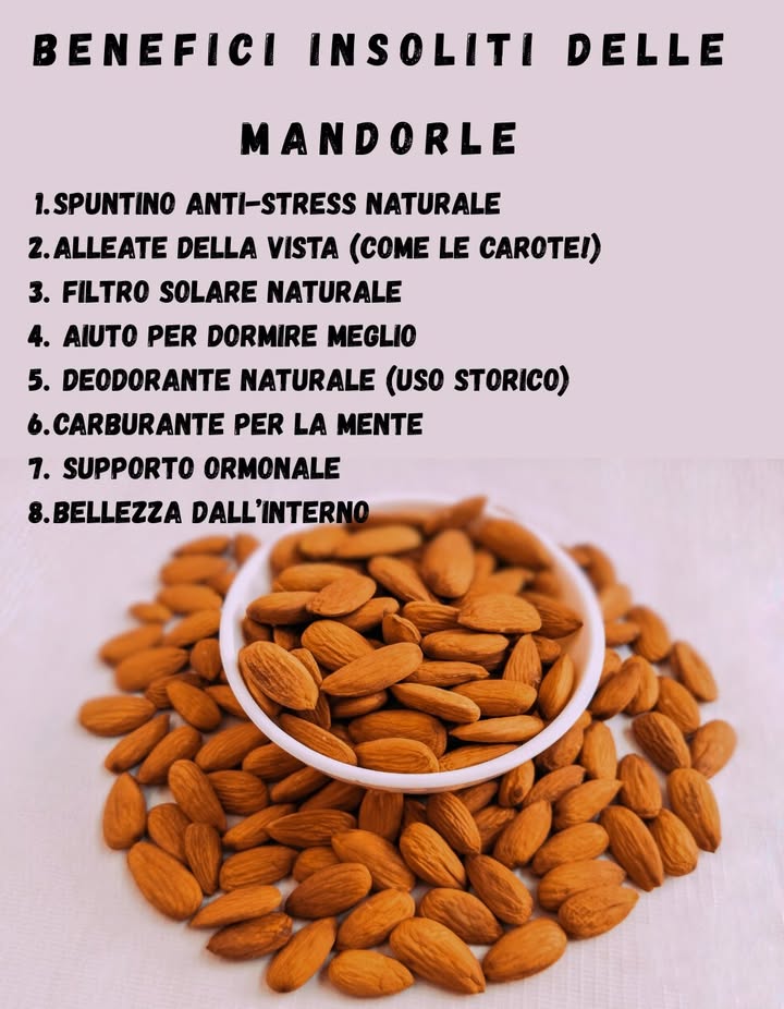 Benefici insoliti delle mandorle

1 Spuntino anti-stress naturale
Grazie al magnesio e al triptofano, rilassano il sistema nervoso e migliorano lumore.

2 Alleate della vista come le carote!
La vitamina E protegge la retina e rallenta il deterioramento visivo legato alletà.

3 Filtro solare naturale
Nella tradizione ayurvedica, la pasta di mandorle veniva usata per lenire e proteggere la pelle dal sole.

4 Aiuto per dormire meglio
Contengono precursori della melatonina: qualche mandorla prima di dormire favorisce il sonno profondo.

5 Deodorante naturale uso storico
Nel Mediterraneo si usavano mandorle tritate con acqua di rose per neutralizzare gli odori corporei.

6 Carburante per la mente
Gli studiosi dellantica India e Persia mangiavano mandorle ammollate per schiarire lintelletto.

7 Supporto ormonale
Contribuiscono allequilibrio degli estrogeni grazie ai fitonutrienti che aiutano la depurazione del fegato.

8 Bellezza dallinterno
Rendono unghie più forti, pelle più elastica e capelli luminosi  un segreto di bellezza senza tempo.