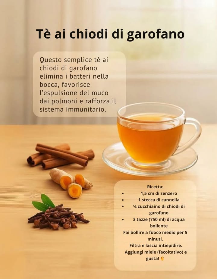 Tè ai chiodi di garofano  naturale e benefico

Una bevanda calda e speziata che unisce gusto e benessere.
Il tè ai chiodi di garofano aiuta a eliminare i batteri nella bocca, favorisce lespulsione del muco dai polmoni e rafforza il sistema immunitario.

 Ricetta:
 1,5 cm di zenzero fresco
 1 stecca di cannella
  cucchiaino di chiodi di garofano
 3 tazze 750 ml di acqua bollente

Fai bollire a fuoco medio per 5 minuti, filtra e lascia intiepidire.
Puoi aggiungere un po di miele per dolcificare naturalmente.

 Un infuso perfetto per le giornate fredde o per sostenere il corpo nei cambi di stagione.