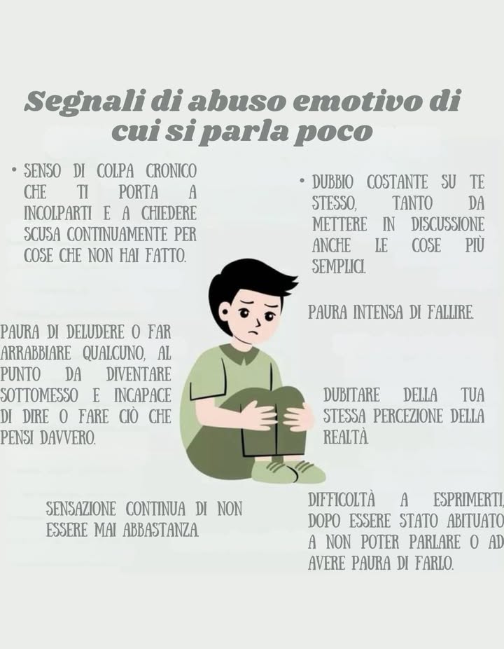 Segnali di abuso emotivo di cui si parla poco

 Senso di colpa cronico, che ti porta a incolparti e a chiedere scusa continuamente per cose che non hai fatto.
 Paura di deludere o far arrabbiare qualcuno, fino a diventare sottomesso e incapace di dire o fare ciò che pensi davvero.
 Sensazione costante di non essere mai abbastanza.
 Dubbio continuo su te stesso, tanto da mettere in discussione anche le cose più semplici.
 Paura intensa di fallire.
 Dubitare della tua stessa percezione della realtà.
 Difficoltà a esprimerti, dopo essere stato abituato a non poter parlare o ad avere paura di farlo.

 Riconoscere questi segnali non significa debolezza: è un atto di consapevolezza e il primo passo verso la guarigione.