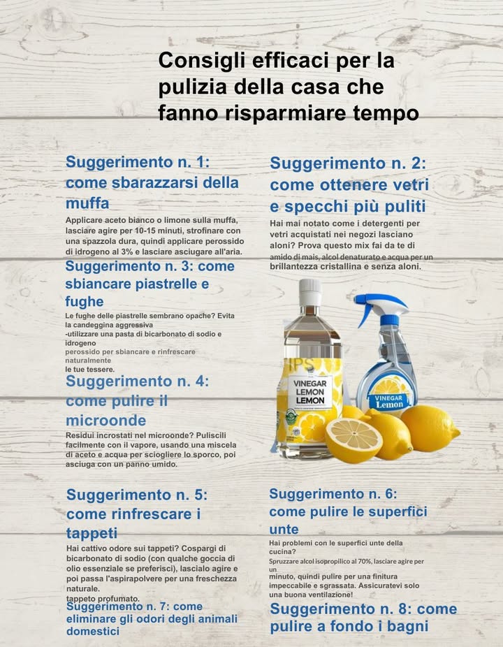 8 consigli efficaci per la pulizia della casa
Risparmia tempo e ottieni risultati professionali con rimedi casalinghi naturali! 
 1. Muffa addio!
Applica aceto bianco o succo di limone sulla muffa. Dopo 10-15 minuti, strofina con una spazzola dura, poi applica perossido di idrogeno al 3% e lascia asciugare allaria. 
 2. Vetri e specchi brillanti
Mescola amido di mais, alcol denaturato e acqua per pulire specchi e finestre senza aloni. Perfetta trasparenza garantita! 爵
 3. Fughe e piastrelle sbiancate
Prepara una pasta con bicarbonato di sodio  acqua ossigenata per sbiancare fughe e rinfrescare le piastrelle. 
 4. Microonde impeccabile
Mescola aceto e acqua in una ciotola, scalda nel microonde per 5 minuti. Il vapore scioglie lo sporco: passa un panno e il gioco è fatto! 
 5. Tappeti profumati e freschi
Spargi bicarbonato con qualche goccia di olio essenziale sui tappeti, lascia agire e aspira. Profumo e pulizia in un solo gesto. 林
 6. Superfici unte sotto controllo
Spruzza alcol isopropilico al 70%, attendi 1 minuto e passa un panno. Grasso eliminato! Assicurati di areare bene lambiente. 什
 7. Niente più odori di animali
Spruzza una miscela di aceto bianco e acqua su divani, cucce o tappeti per neutralizzare gli odori lasciati dai tuoi amici pelosi. 
 8. Bagno sempre pulito
Non dimenticare la pulizia profonda settimanale del bagno: aceto, bicarbonato e una buona spazzola sono tutto ciò che serve. 
 Semplici ingredienti naturali per una casa sempre fresca, pulita e profumata!