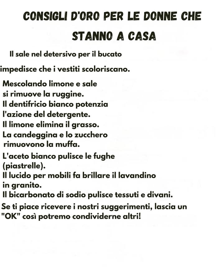 Consigli utili per la casa 

Una serie di piccoli accorgimenti pratici che aiutano a mantenere la casa pulita con ingredienti semplici e facilmente reperibili.

Il sale aggiunto al detersivo per il bucato aiuta a mantenere il colore dei vestiti.
La combinazione di limone e sale favorisce la rimozione della ruggine.
Il dentifricio bianco rafforza lazione pulente dei detergenti.
Il limone contribuisce a sciogliere il grasso.
Candeggina e zucchero possono aiutare nella rimozione della muffa.
Laceto bianco è efficace per la pulizia delle fughe delle piastrelle.
Un lucido per mobili dona brillantezza ai lavandini in granito.
Il bicarbonato di sodio è utile per rinfrescare tessuti e divani.

Suggerimenti semplici che rendono le attività domestiche più facili e funzionali giorno dopo giorno.