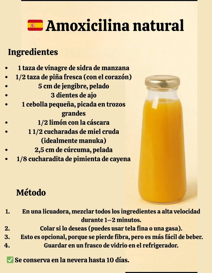Amoxicilina natural Ingredientes 1 taza de vinagre de sidra de manzana 1/2 taza de piña fresca con corazón 5 cm de jengibre pelado 3 dientes de ajo 1 cebolla pequeña 1/2 limón con cáscara 1 y 1/2 cucharadas de miel cruda 2,5 cm de cúrcuma pelada 1/8 cdta. de pimienta cayena Preparación Licúa todo 12 minutos. Cuela si quieres opcional. Guarda en frasco de vidrio en la nevera. Dura hasta 10 días en el refrigerador. Cómo tomar Para prevención: 1 cucharada diaria Si estás enfermo: 1 cucharada 23 veces al día Puedes mezclarlo con agua si el sabor es fuerte.