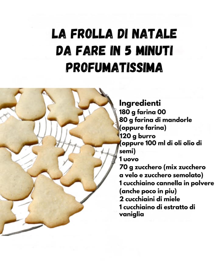Frolla di Natale Profumatissima 

Ingredienti
180 g farina 00 
80 g farina di mandorle 
120 g burro oppure 100 ml olio di semi 杻
1 uovo 讀
70 g zucchero velo  semolato 
1 cucchiaino cannella in polvere 
2 cucchiaini miele 
1 cucchiaino estratto di vaniglia 

Preparazione
1 Mescolare farina 00 e farina di mandorle in una ciotola.
2 Aggiungere burro morbido o olio, zucchero, miele e vaniglia, lavorando velocemente.
3 Unire luovo e impastare fino a ottenere una frolla liscia e profumata.
4 Stendere limpasto e ritagliare le forme natalizie preferite.
5 Cuocere a 180C finché i biscotti risultano leggermente dorati.