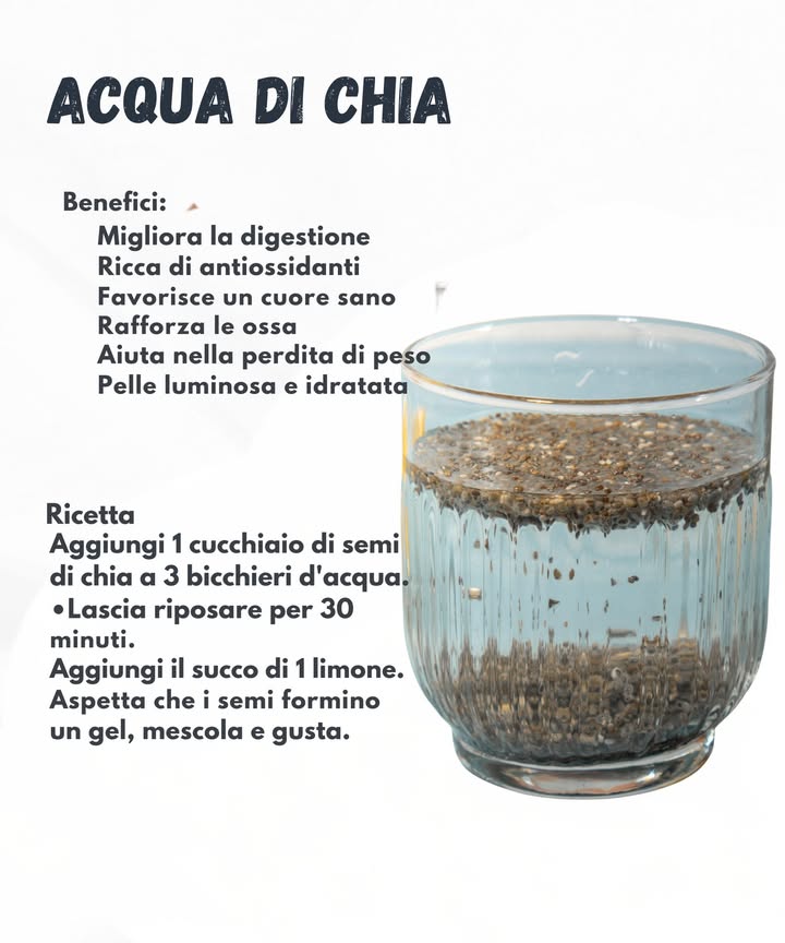 Acqua di chia: semplice e rinfrescante

Lacqua di chia è una bevanda leggera e ricca di nutrienti, utile per sostenere la digestione e lidratazione quotidiana. I semi offrono antiossidanti, minerali e fibre che aiutano il cuore, le ossa e il benessere generale.

 Benefici

Favorisce una buona digestione

Apporta antiossidanti naturali

Sostiene la salute del cuore

Contribuisce al benessere delle ossa

Aiuta nella gestione del peso grazie al senso di sazietà

Mantiene la pelle idratata e luminosa

北 Ricetta

Versa 1 cucchiaio di semi di chia in 3 bicchieri dacqua

Lascia riposare per circa 30 minuti

Aggiungi il succo di 1 limone

Attendi qualche minuto finché i semi non diventano gelatinosi e gusta