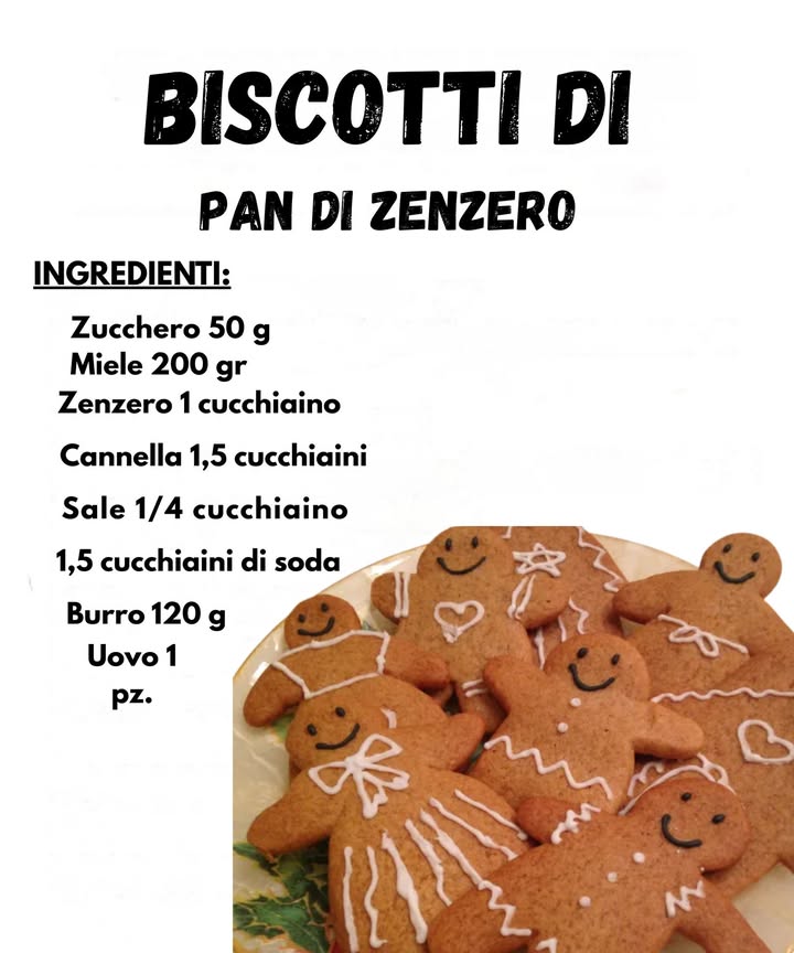 Biscotti di Pan di Zenzero 

Ingredienti
Zucchero 50 g 
Miele 200 g 
Zenzero 1 cucchiaino 
Cannella 1,5 cucchiaini 
Sale 1/4 cucchiaino 蓼
Soda 1,5 cucchiaini 
Burro 120 g 杻
Uovo 1 讀

Preparazione
1 Sciogli il burro con il miele a fuoco dolce e lascia intiepidire.
2 Unisci zucchero, spezie, sale e soda in una ciotola, mescolando bene.
3 Aggiungi luovo e il mix di burro e miele, lavorando fino a ottenere un impasto morbido.
4 Copri e lascia riposare in frigo per circa 1 ora.
5 Stendi limpasto e ritaglia le forme di omini o altri soggetti.
6 Cuoci a 180 C per 810 minuti, finché risultano dorati.
7 Lasciali raffreddare e decorali con glassa a piacere.

Consiglio
Se limpasto ti sembra troppo morbido, aggiungi un pizzico di farina. Raffreddandosi diventa più facile da lavorare e le formine restano perfette.