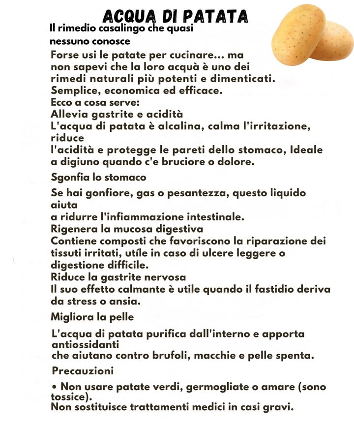 凜 Acqua di patata: un rimedio semplice e tradizionale 凜

Lacqua di patata è un preparato casalingo usato da tempo nella tradizione popolare. È facile da ottenere, economica e spesso impiegata come supporto naturale per il benessere digestivo.

Questo liquido ha un pH alcalino e può offrire sollievo in caso di sensazioni di acidità o irritazione dello stomaco. Consumata a digiuno, può aiutare a proteggere le pareti gastriche nei momenti di fastidio o bruciore. Può risultare utile anche quando si avverte gonfiore o pesantezza, favorendo una migliore sensazione di leggerezza.

Lacqua di patata viene talvolta utilizzata per sostenere la mucosa digestiva e per calmare piccoli disturbi associati allo stress. Alcune persone la impiegano anche come supporto naturale per la pelle, grazie alla presenza di composti antiossidanti che contribuiscono a una maggiore luminosità.

Per un uso corretto è importante scegliere patate sane, evitando quelle verdi, germogliate o dal sapore amaro. Questo rimedio non sostituisce cure mediche, soprattutto nei casi in cui i sintomi sono intensi o persistenti.

Un gesto semplice che si inserisce facilmente nelle abitudini quotidiane