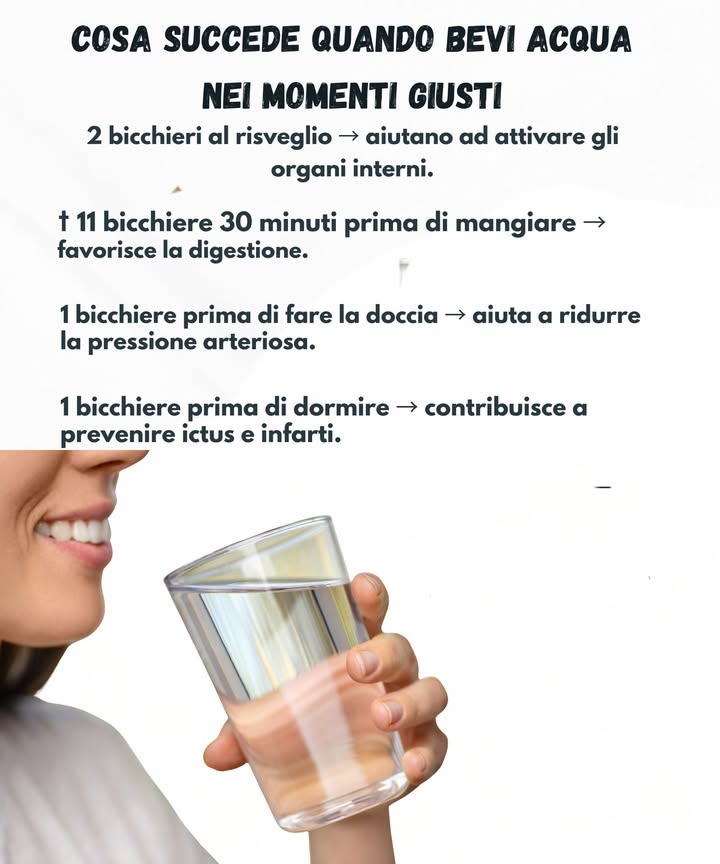 Abitudini per bere acqua nei momenti giusti 

 Due bicchieri al risveglio aiutano ad attivare le funzioni interne e a riattivare il metabolismo.
 Un bicchiere mezzora prima dei pasti favorisce una buona digestione.
 Un bicchiere prima della doccia contribuisce a mantenere stabile la pressione.
 Un bicchiere prima di dormire sostiene il cuore durante il riposo.