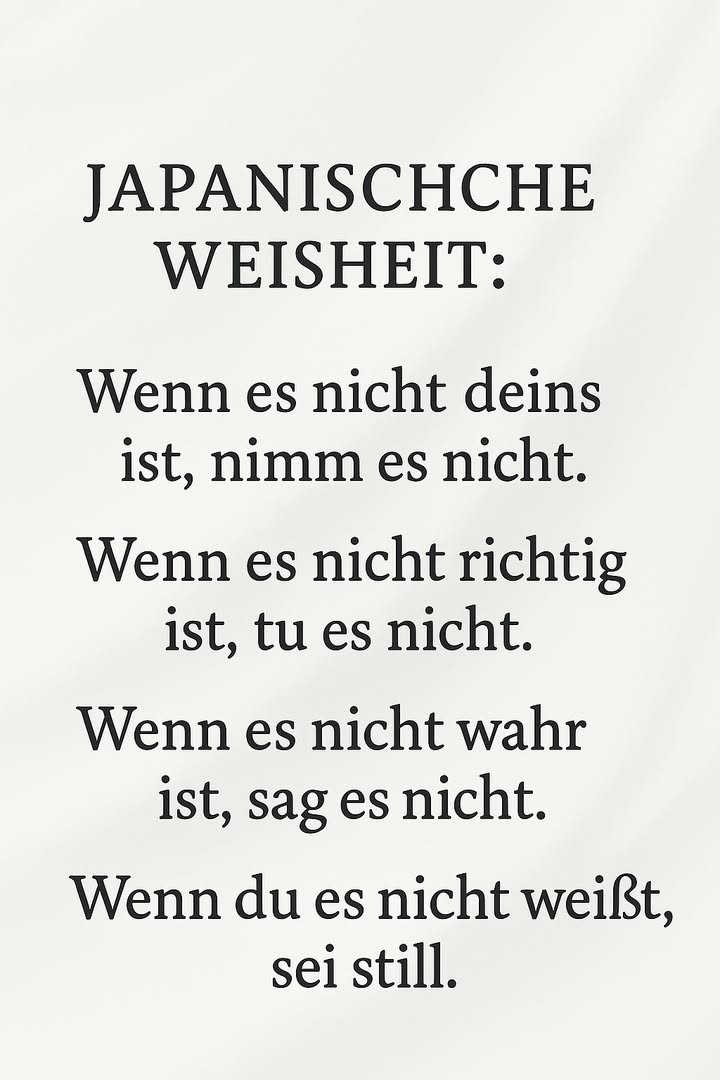 Japanische Weisheit für den Alltag 

Diese kurze japanische Weisheit erinnert daran, wie viel Ruhe und Klarheit entstehen, wenn man sich an einfache Grundsätze hält. Sie stärkt Respekt, Ehrlichkeit und Verantwortung  Werte, die jede Gemeinschaft stabil machen.

1 Wenn es nicht deins ist, nimm es nicht
Eigentum anderer zu respektieren, schützt vor Konflikten und Misstrauen. Wer nichts nimmt, was ihm nicht gehört, bleibt innerlich frei und glaubwürdig.

2 Wenn es nicht richtig ist, tu es nicht
Handlungen haben Folgen. Wer sich bewusst für das Richtige entscheidet, baut Charakter auf und übernimmt Verantwortung für sich und andere.

3 Wenn es nicht wahr ist, sag es nicht
Worte können verletzen oder heilen. Nur das zu sagen, was wahr ist, bewahrt Beziehungen vor Lügen, Gerüchten und dauerhaften Schäden.

4 Wenn du es nicht weißt, sei still
Schweigen ist oft stärker als reden. Wer nicht vorschnell urteilt, zeigt Reife, Respekt und die Bereitschaft zuzuhören, bevor er handelt.

Diese vier Sätze bilden einen klaren Kompass: fair handeln, ehrlich sprechen und bewusst schweigen, wenn Wissen fehlt.