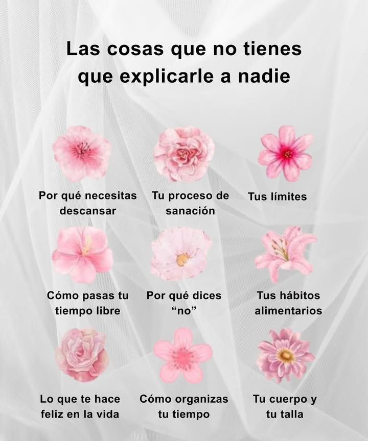 Las cosas que no tienes que explicarle a nadie
Un recordatorio suave para vivir con calma, límites claros y autenticidad.

 Por qué necesitas descansar
Tu energía vale más que cualquier justificación.

 Tu proceso de sanación
Cada paso es personal y lleva su propio ritmo.

 Tus límites
Protegerte también es amor propio.

 Cómo pasas tu tiempo libre
Lo que te recarga solo lo decides tú.

 Por qué dices no
Una negativa también es un acto de respeto.

 Tus hábitos alimentarios
Tu bienestar no necesita aprobación externa.

 Lo que te hace feliz
Tu alegría es tuya y no se explica.

 Cómo organizas tu tiempo
Tu agenda refleja tus prioridades, no las de otros.

 Tu cuerpo y tu talla
Tu valor no depende de ellas.