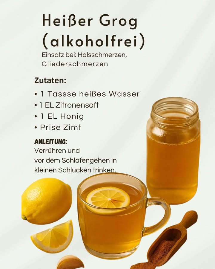 Heißer Grog ohne Alkohol  Wohltuend vor dem Schlafengehen 

Diese einfache Mischung aus warmem Wasser, Zitrone, Honig und Zimt wird traditionell zur Unterstützung des Wohlbefindens eingesetzt, besonders am Abend.

1 Wirkung auf Hals und Körper
Die warme Flüssigkeit entspannt den Halsbereich und kann bei Halsschmerzen als angenehm empfunden werden. Zitrone und Honig sorgen für ein mildes, beruhigendes Gefühl, während Zimt eine wärmende Note hinzufügt.

2 Richtige Zubereitung
Heißes Wasser wird mit Zitronensaft und Honig verrührt. Eine kleine Prise Zimt reicht aus, um den Geschmack abzurunden, ohne zu dominieren.

3 Anwendung am Abend
Das Getränk wird langsam und in kleinen Schlucken getrunken. Besonders vor dem Schlafengehen kann diese Ruhephase helfen, den Körper herunterzufahren.

4 Bewusste Ergänzung
Der alkoholfreie Grog ersetzt keine medizinische Behandlung, kann aber als natürliche Unterstützung Teil einer abendlichen Entspannungsroutine sein.

Einfach, warm und ausgewogen  ideal für ruhige Abende und bewusste Erholung.