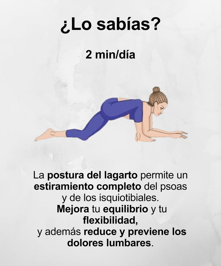 Postura del Lagarto 年  2 min/día

 Estira por completo psoas e isquiotibiales
 Mejora tu equilibrio y flexibilidad
 Reduce y previene los dolores lumbares

Un estiramiento profundo, ideal para mantener el cuerpo ágil y la espalda sana.