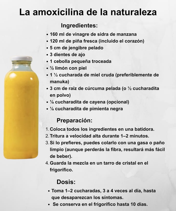 Antibiótico natural casero Ingredientes: 160 ml vinagre de sidra de manzana 120 ml piña fresca con corazón 5 cm jengibre pelado 3 dientes de ajo 1 cebolla pequeña limón con piel 1 cda miel cruda mejor si es de manuka 3 cm raíz de cúrcuma o cdita en polvo cdita cayena opcional cdita pimienta negra Preparación: 1 Coloca todos los ingredientes en la batidora. 2 Tritura 12 min a velocidad alta. 3 Cuela si lo prefieres, aunque perderás fibra. 4 Guarda en un tarro de cristal en el frigorífico. Dosis: 籠 Toma 12 cucharadas, 34 veces al día hasta mejorar. Se conserva en el frigorífico hasta 10 días.