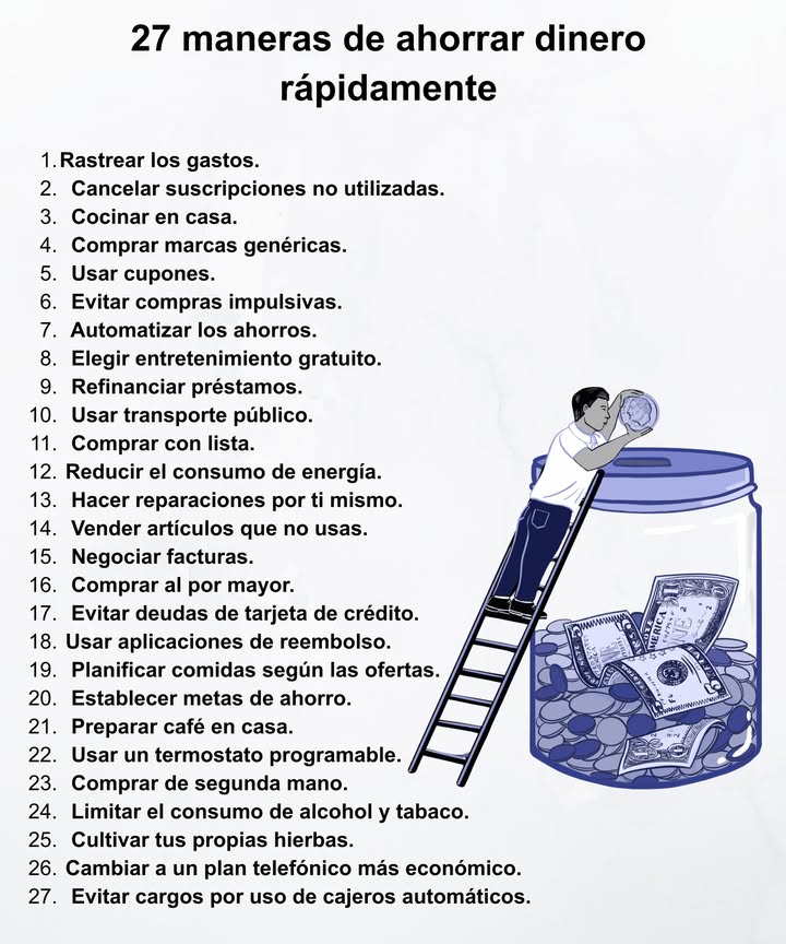 27 formas efectivas de ahorrar dinero rápido 

1 Rastrea tus gastos y controla tus finanzas.
2 Cancela suscripciones innecesarias.
3 Cocina en casa y evita comer fuera.
4 Elige marcas genéricas y usa cupones.
5 Evita compras impulsivas y automatiza tus ahorros.
6 Opta por entretenimiento gratuito.
7 Usa transporte público y compra con lista.
8 Reduce el consumo de energía.
9 Repara cosas tú mismo y vende lo que no uses.
 Negocia facturas y compra al por mayor.
 Evita deudas de tarjeta de crédito.
 Usa apps de reembolso y planes económicos.
綾 Planifica comidas según ofertas.
 Fija metas de ahorro y prepara café en casa.
 Cultiva tus propias hierbas y compra de segunda mano.
 Limita alcohol, tabaco y cargos innecesarios.

 Pequeños cambios diarios pueden marcar una gran diferencia en tus ahorros.
