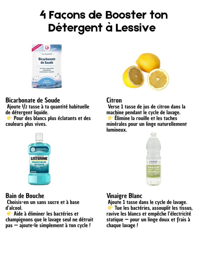狀 4 Astuces Naturelles pour Booster ta Lessive 
Des ingrédients du quotidien pour un linge plus propre, plus doux et respectueux de lenvironnement.

 Bicarbonate de Soude
Ajoute  tasse à ton détergent liquide pour raviver les couleurs et blanchir naturellement.

 Jus de Citron
Verse 1 tasse directement dans le tambour : il élimine la rouille, les taches et laisse un parfum frais.

林 Bain de Bouche Naturel
Une petite dose dans le cycle de lavage désinfecte en profondeur draps, serviettes et vêtements de sport.

 Vinaigre Blanc
1 tasse à chaque lavage pour assouplir, neutraliser les odeurs et redonner éclat au blanc.

 Un linge éclatant, frais et sain grâce à des gestes simples, économiques et écologiques.