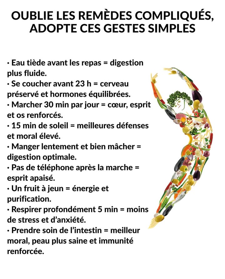 Petites habitudes qui transforment la santé 
Le bien-être naît des gestes quotidiens qui renforcent le corps et apaisent lesprit. Chaque action consciente apporte équilibre, énergie et vitalité.

 Boire de leau tiède avant les repas pour faciliter la digestion.
 Se coucher avant 23 h pour préserver le cerveau et léquilibre hormonal.
 Marcher 30 minutes par jour pour soutenir le cœur, lesprit et les os.
 Sexposer 15 minutes au soleil pour renforcer les défenses et améliorer lhumeur.
 Manger lentement et bien mâcher pour une digestion optimale.
 Éviter le téléphone après une marche pour garder un esprit calme.
 Consommer un fruit à jeun pour lénergie et la détoxification.
 Respirer profondément pendant 5 minutes pour réduire le stress.
裂 Prendre soin de son intestin pour un meilleur moral, une peau saine et une immunité plus forte.

La santé commence par la simplicité : constance, douceur et respect de soi.