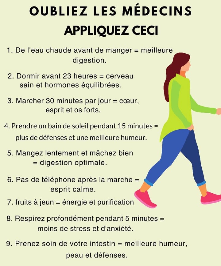 Habitudes simples pour un corps et un esprit équilibrés 
De petits gestes quotidiens peuvent transformer ton énergie, améliorer ta digestion et apaiser ton esprit.
1 Eau tiède avant les repas 
Active la digestion et prépare le système digestif en douceur.
2 Se coucher avant 23 h 
Favorise la régénération du cerveau et maintient léquilibre hormonal.
3 Marcher 30 minutes par jour 
Renforce le cœur, les os et clarifie lesprit.
4 Prendre le soleil 15 minutes 
Stimule le système immunitaire et améliore lhumeur.
5 Manger lentement et bien mâcher 
Facilite la digestion et évite la sensation de lourdeur.
6 Éviter le téléphone après la marche 
Aide à calmer le mental et à prolonger la détente.
7 Manger un fruit à jeun 
Apporte de lénergie naturelle et aide à purifier lorganisme.
8 Respirer profondément pendant 5 minutes 
Réduit le stress et favorise la concentration.
9 Prendre soin de son intestin 
Améliore lhumeur, la peau et renforce les défenses naturelles.
#santenaturelle  #bienetrequotidien