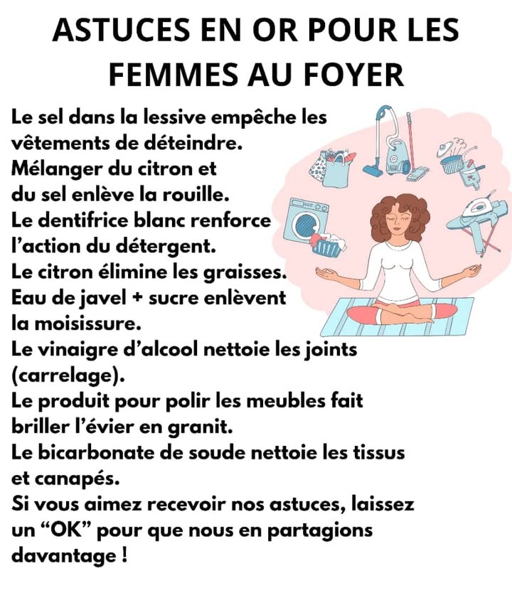 識 Astuces Malines pour une Maison Propre 識

1蓼 Du sel dans la lessive
Aide à préserver lintensité des couleurs et limite la décoloration des vêtements.

2蓼 Citron  sel contre la rouille
Lacidité du citron combinée au sel permet datténuer les taches de rouille sur le métal.

3瘟林 Dentifrice blanc dans le liquide vaisselle
Renforce le pouvoir dégraissant, parfait pour la graisse incrustée.

4 Citron dégraissant naturel
Nettoie poêles, plaques et plans de travail avec efficacité et fraîcheur.

5林 Pour la moisissure : utiliser la Javel seule
Appliquée sans ajout dautres produits, elle élimine efficacement les traces de moisissure.

6 Vinaigre blanc pour les joints
Détartre, nettoie et ravive la couleur des joints entre les carreaux.

7 Produit lustrant sur lévier en granit
Redonne brillance, protège et laisse un aspect impeccable.

8識 Bicarbonate sur les tissus
Neutralise les odeurs et fait disparaître les petites taches sur tapis, canapés et matelas.