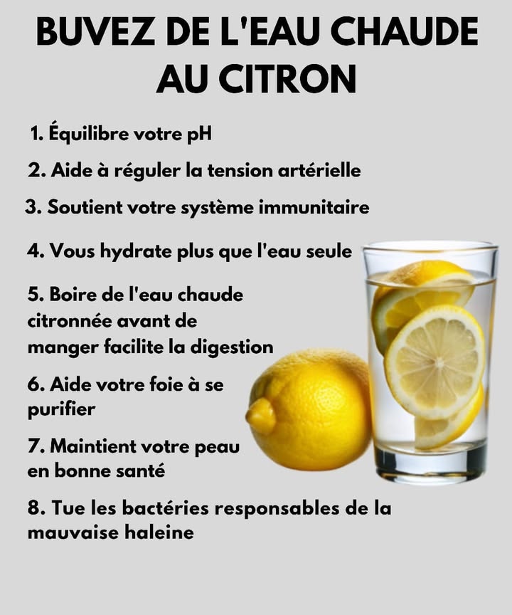 Buvez de leau chaude au citron 
Commencer la journée avec un verre deau chaude citronnée, cest un petit geste simple qui fait beaucoup de bien à votre corps.
1 Équilibre votre pH naturel 
2 Aide à réguler la tension artérielle 
3 Renforce le système immunitaire 
4 Hydrate mieux que leau seule 
5 Facilite la digestion avant les repas 
6 Purifie le foie et soutient lélimination des toxines 
7 Donne une peau plus éclatante 
8 Combat les bactéries responsables de la mauvaise haleine 
Un rituel matinal tout simple pour vous sentir bien chaque jour 
#santenaturelle #bienetre