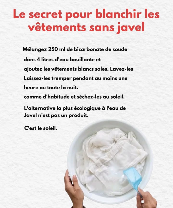Secret pour blanchir les vêtements sans javel 
Ingrédients
 250 ml de bicarbonate de soude 籠
 4 litres deau bouillante 
 Vêtements blancs sales 
1 Mélangez le bicarbonate dans leau bouillante.
2 Ajoutez les vêtements et laissez-les tremper au moins 1 heure ou toute la nuit.
3 Lavez ensuite comme dhabitude.
4 Séchez-les directement au soleil. 
Le soleil reste la meilleure alternative naturelle et écologique à la javel.