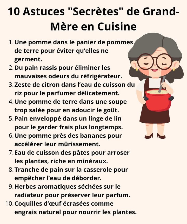 陸 10 Astuces Secrètes de Grand-Mère en Cuisine 
Nos grands-mères avaient toujours une solution à tout, surtout en cuisine ! Voici quelques secrets anciens qui rendent la vie plus simple et naturelle 
1  Une pomme pour éviter que les pommes de terre germent
2  Du pain rassis pour absorber les mauvaises odeurs du frigo
3  Du zeste de citron dans le riz pour le parfumer délicatement
4 凜 Une pomme de terre dans une soupe trop salée pour la sauver
5 稜 Pain enveloppé dans un linge de lin pour le garder frais
6  Une pomme près des bananes pour les faire mûrir plus vite
7  Eau de cuisson des pâtes = engrais naturel pour les plantes
8  Tranche de pain sur la casserole pour éviter les débordements
9  Herbes séchées sur le radiateur pour préserver leur parfum
 讀 Coquilles dœuf écrasées pour nourrir les plantes
 Des astuces simples, naturelles et pleines de nostalgie.
#astucesgrandmere #cuisinenaturelle