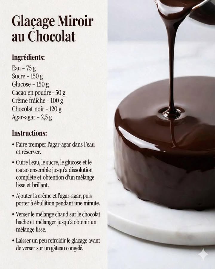 Glaçage Miroir au Chocolat 
Ce glaçage miroir au chocolat apporte une finition lisse, brillante et élégante à vos entremets. Sa texture soyeuse et son rendu professionnel subliment instantanément un gâteau bien froid.
狀 Ingrédients
75 g deau
150 g de sucre
150 g de glucose
50 g de cacao en poudre
100 g de crème fraîche
120 g de chocolat noir
2,5 g dagar-agar
 Préparation
 Hydrater lagar-agar dans leau froide et réserver quelques minutes.
 Cuire dans une casserole leau, le sucre, le glucose et le cacao en poudre en mélangeant jusquà obtenir une préparation homogène, lisse et brillante.
拏 Ajouter la crème fraîche et lagar-agar, puis porter à ébullition pendant une minute afin dactiver lagar-agar.
 Verser le mélange chaud sur le chocolat noir préalablement haché et mélanger délicatement jusquà obtenir une texture parfaitement lisse.
 Laisser tiédir légèrement le glaçage avant de le couler sur un gâteau bien congelé pour un effet miroir optimal.
 Conclusion
Ce glaçage miroir au chocolat offre une finition nette et professionnelle, idéale pour des desserts élégants et soignés. Il allie brillance, tenue et intensité chocolatée pour un résultat visuellement impeccable.