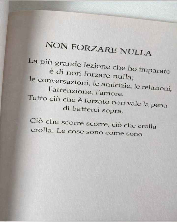 Non forzare nulla: la forza della naturalezza

Nella vita molte situazioni diventano più pesanti quando si cerca di controllarle o accelerarle. Imparare a lasciare spazio al naturale scorrere delle cose porta più serenità, equilibrio e relazioni autentiche.

 Lascia che le conversazioni nascano spontaneamente
Le conversazioni più sincere non hanno bisogno di essere forzate. Quando il dialogo è naturale, le parole arrivano con semplicità e creano connessioni più profonde.

欄 Costruisci amicizie che crescono con il tempo
Le amicizie autentiche si sviluppano gradualmente. La fiducia, il rispetto e la presenza reciproca si rafforzano giorno dopo giorno senza bisogno di forzature.

 Permetti alle relazioni di evolversi naturalmente
Ogni relazione ha il proprio ritmo. Accettare questo tempo permette ai legami di crescere in modo sano e stabile.

 Accetta ciò che cambia o finisce
Non tutto è destinato a durare per sempre. Quando qualcosa si trasforma o termina, spesso apre spazio a nuove esperienze e nuove opportunità.

 Lascia scorrere ciò che deve scorrere
Alcune situazioni trovano il loro equilibrio solo quando smettiamo di opporci. Accettare il flusso della vita riduce lo stress e porta maggiore chiarezza.

 Riconosci il valore della semplicità
Quando le cose funzionano senza sforzo eccessivo, spesso significa che sono nel posto giusto. La naturalezza è uno dei segnali più chiari di autenticità.

Accettare che le cose siano come sono non significa rinunciare, ma comprendere meglio il ritmo della vita. In questa consapevolezza nasce una serenità più profonda e duratura.