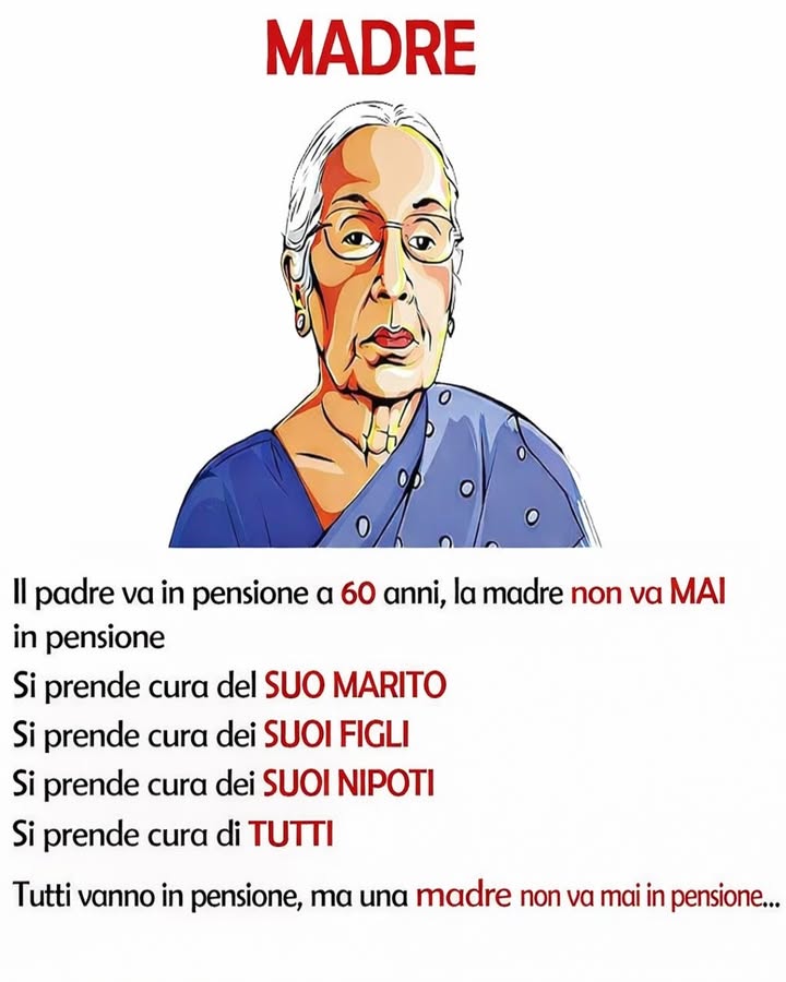 MADRE: AMORE SENZA PENSIONE 

Una madre non smette mai di prendersi cura degli altri, indipendentemente dalletà o dalle circostanze. Il suo ruolo evolve, ma la sua dedizione resta costante nel tempo.

 Cura quotidiana
Una madre offre attenzione continua, dai piccoli gesti alle grandi responsabilità, creando stabilità e sicurezza nella famiglia.

欄 Supporto emotivo
È un punto di riferimento nei momenti difficili, capace di ascoltare, comprendere e sostenere senza riserve.

 Presenza costante
Dai figli ai nipoti, la sua presenza accompagna ogni fase della vita, adattandosi ai cambiamenti con forza e dolcezza.

 Dedizione silenziosa
Molte delle sue azioni passano inosservate, ma contribuiscono profondamente al benessere di tutti.

 Esempio di vita
Con il suo comportamento, trasmette valori fondamentali come amore, resilienza e responsabilità.

Il ruolo di una madre è unico e prezioso: non conosce pause, ma si trasforma in una fonte continua di amore e sostegno.