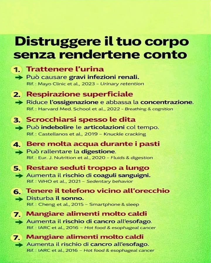 Piccole abitudini che possono influire sulla salute

Molte azioni quotidiane sembrano innocue, ma nel tempo possono avere effetti sul benessere del corpo. Prestare attenzione a queste abitudini aiuta a mantenere uno stile di vita più sano ed equilibrato.

 Trattenere lurina
Rimandare spesso il momento di andare in bagno può favorire infezioni urinarie e creare stress per i reni. È consigliabile ascoltare i segnali del corpo e non ignorarli.

 Respirazione superficiale
Respirare in modo corto e veloce riduce lossigenazione dellorganismo e può influire sulla concentrazione. Una respirazione lenta e profonda aiuta il corpo e la mente a funzionare meglio.

 Scrocchiarsi spesso le dita
Questo gesto comune non è sempre dannoso, ma farlo continuamente può creare fastidio alle articolazioni nel tempo. Meglio mantenere movimenti naturali e rilassati delle mani.

磻 Bere molta acqua durante i pasti
Lidratazione è fondamentale, ma grandi quantità di liquidi durante il pasto possono rallentare leggermente la digestione. Bere in modo equilibrato durante la giornata è più efficace.

晴 Restare seduti troppo a lungo
La sedentarietà prolungata può influire sulla circolazione e aumentare il rischio di problemi cardiovascolari. Fare pause e muoversi regolarmente aiuta a mantenere il corpo attivo.

 Tenere spesso il telefono vicino allorecchio
Un uso prolungato dello smartphone, soprattutto prima di dormire, può disturbare il ritmo del sonno. Ridurre lesposizione serale favorisce un riposo migliore.

 Mangiare alimenti molto caldi
Consumare cibi o bevande estremamente caldi può irritare lesofago nel lungo periodo. Lasciare raffreddare leggermente gli alimenti è una scelta più sicura.

Prendersi cura della salute passa anche attraverso piccoli gesti quotidiani. Migliorare queste abitudini contribuisce a mantenere il corpo più equilibrato e a favorire il benessere nel tempo.