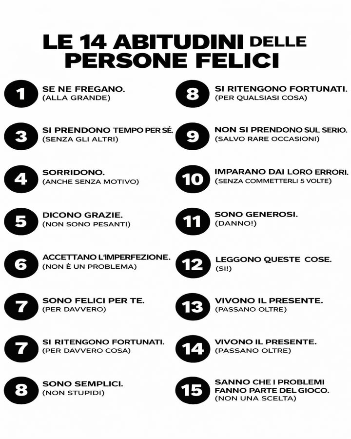 Le abitudini delle persone felici
La felicità non è solo una questione di fortuna, ma spesso il risultato di atteggiamenti quotidiani. Alcune abitudini mentali e comportamentali fanno davvero la differenza nel modo in cui viviamo le nostre giornate.
 Non si lasciano condizionare da tutto
Imparano a lasciare andare ciò che non conta davvero. Non sprecano energie in polemiche inutili o giudizi esterni.
 Si prendono tempo per sé
Coltivano momenti personali senza sensi di colpa. Il tempo da soli diventa uno spazio di ricarica e chiarezza.
 Sorridono spesso
Anche senza un motivo preciso, scelgono un atteggiamento positivo. Il sorriso migliora lumore e influenza lambiente intorno.
 Dicono grazie con sincerità
La gratitudine è parte della loro quotidianità. Riconoscere il valore degli altri rafforza le relazioni.
 Accettano limperfezione
Non inseguono standard irrealistici. Comprendono che errori e limiti fanno parte del percorso.
 Sono felici per i successi degli altri
Non vivono la competizione come minaccia. La gioia condivisa moltiplica lenergia positiva.
 Si sentono fortunati
Allenano lo sguardo a vedere ciò che funziona. Questo atteggiamento aumenta soddisfazione e resilienza.
 Non si prendono sempre troppo sul serio
Sanno ridere di sé e alleggerire le situazioni. Lironia diventa uno strumento di equilibrio.
 Imparano dai propri errori
Sbagliare non è un fallimento, ma un insegnamento. Crescono grazie allesperienza.
欄 Sono generosi
Danno tempo, attenzione e sostegno. La condivisione rafforza il senso di appartenenza.
 Vivono il presente
Non restano bloccati nel passato né ossessionati dal futuro. Si concentrano su ciò che possono fare oggi.
易 Accettano che i problemi fanno parte del gioco
Non li vedono come punizioni, ma come sfide naturali della vita. Questo li rende più forti e adattabili.
La felicità non è perfezione, ma un insieme di scelte consapevoli. Coltivare queste abitudini significa costruire giorno dopo giorno un equilibrio più solido e autentico.